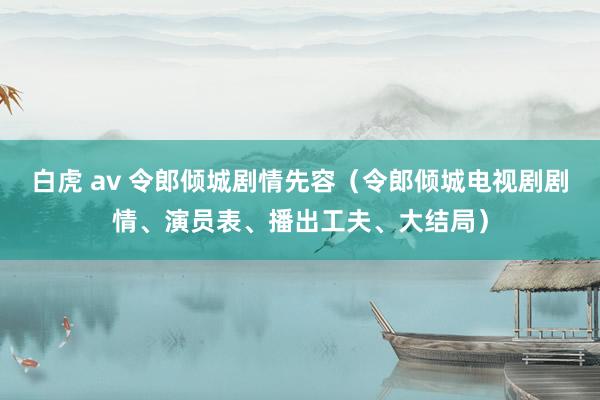 白虎 av 令郎倾城剧情先容（令郎倾城电视剧剧情、演员表、播出工夫、大结局）