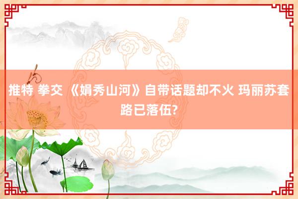 推特 拳交 《娟秀山河》自带话题却不火 玛丽苏套路已落伍?