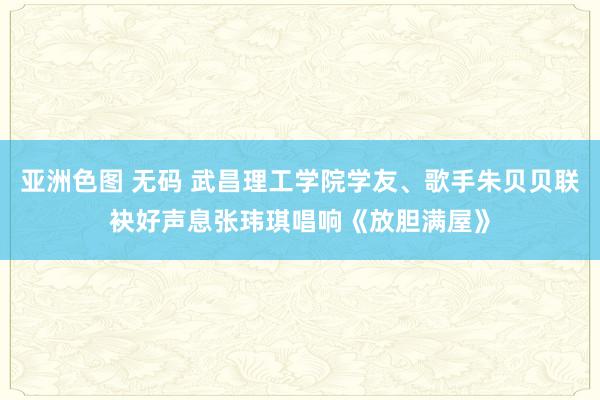 亚洲色图 无码 武昌理工学院学友、歌手朱贝贝联袂好声息张玮琪唱响《放胆满屋》