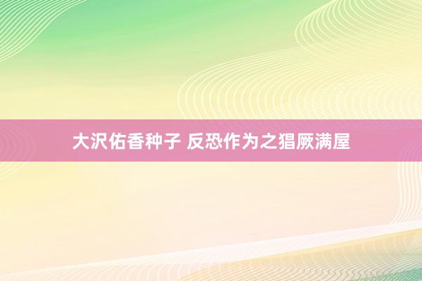 大沢佑香种子 反恐作为之猖厥满屋