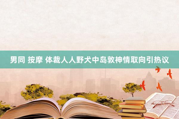 男同 按摩 体裁人人野犬中岛敦神情取向引热议