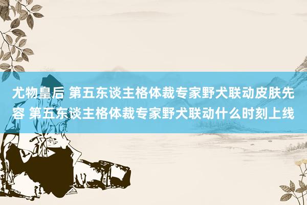 尤物皇后 第五东谈主格体裁专家野犬联动皮肤先容 第五东谈主格体裁专家野犬联动什么时刻上线