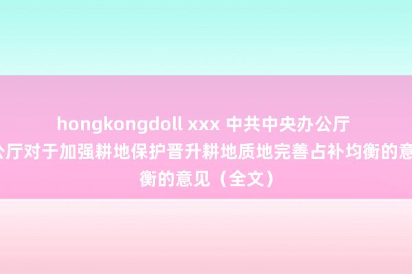 hongkongdoll xxx 中共中央办公厅 国务院办公厅对于加强耕地保护晋升耕地质地完善占补均衡的意见（全文）