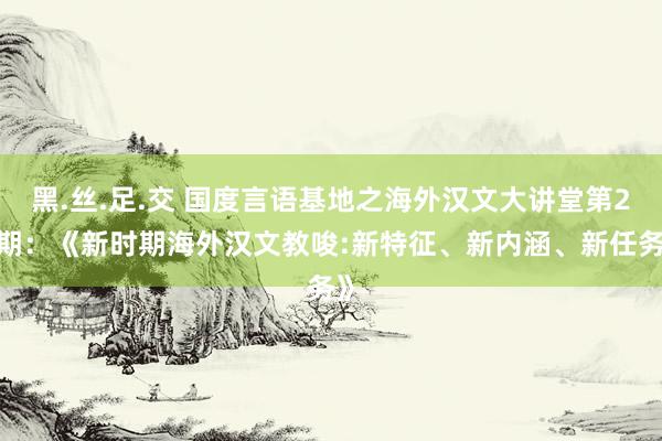 黑.丝.足.交 国度言语基地之海外汉文大讲堂第27期：《新时期海外汉文教唆:新特征、新内涵、新任务》