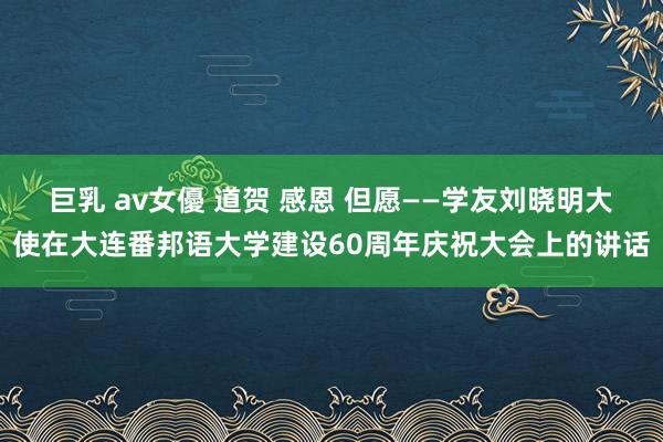 巨乳 av女優 道贺 感恩 但愿——学友刘晓明大使在大连番邦语大学建设60周年庆祝大会上的讲话