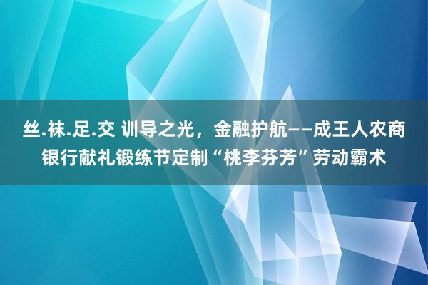 丝.袜.足.交 训导之光，金融护航——成王人农商银行献礼锻练节定制“桃李芬芳”劳动霸术