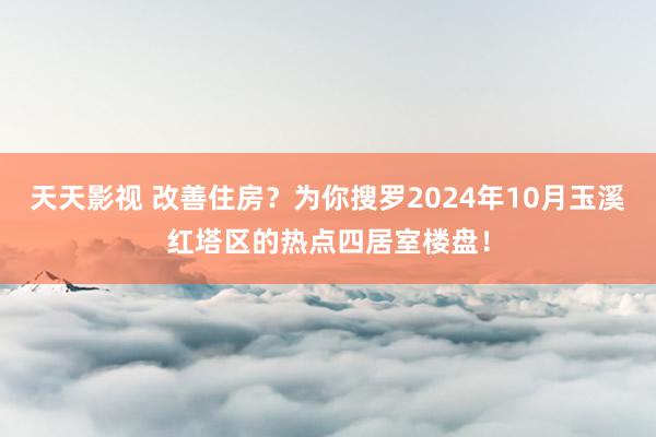 天天影视 改善住房？为你搜罗2024年10月玉溪红塔区的热点四居室楼盘！